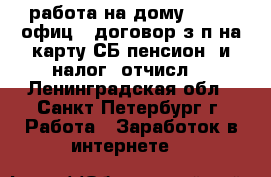 работа на дому-onlin, офиц.. договор.з/п на карту СБ.пенсион. и налог. отчисл. - Ленинградская обл., Санкт-Петербург г. Работа » Заработок в интернете   